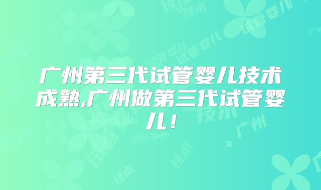 广州第三代试管婴儿技术成熟,广州做第三代试管婴儿！