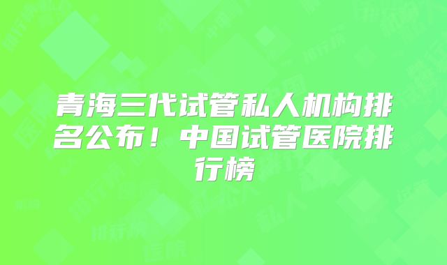 青海三代试管私人机构排名公布！中国试管医院排行榜