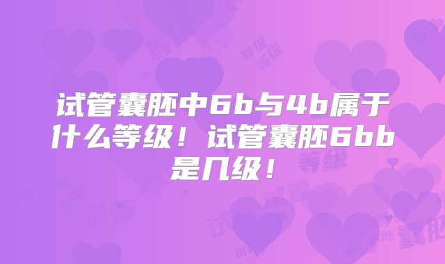 试管囊胚中6b与4b属于什么等级！试管囊胚6bb是几级！