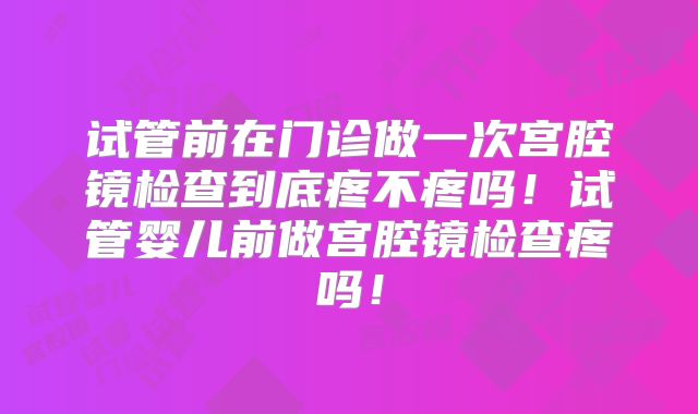 试管前在门诊做一次宫腔镜检查到底疼不疼吗!试管婴儿前做宫腔镜检查疼吗!