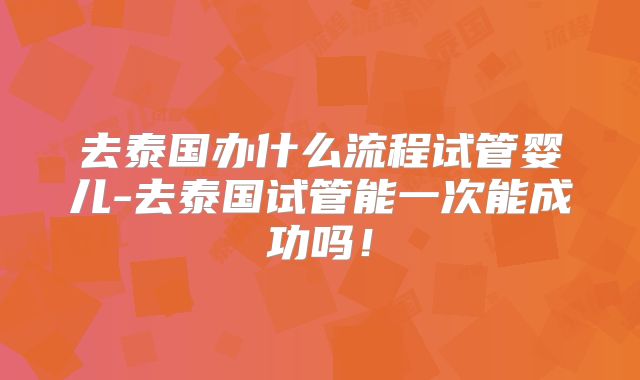 去泰国办什么流程试管婴儿-去泰国试管能一次能成功吗！