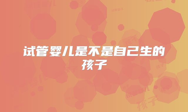 试管婴儿是不是自己生的孩子