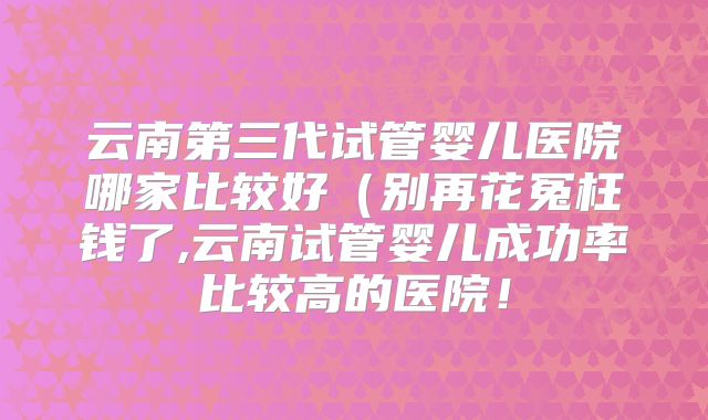 云南第三代试管婴儿医院哪家比较好（别再花冤枉钱了,云南试管婴儿成功率比较高的医院！