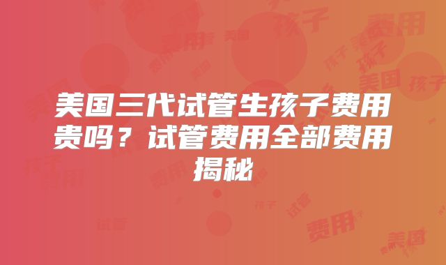 美国三代试管生孩子费用贵吗?试管费用全部费用揭秘