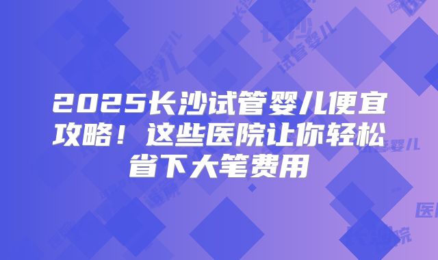2025长沙试管婴儿便宜攻略！这些医院让你轻松省下大笔费用