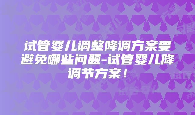 试管婴儿调整降调方案要避免哪些问题-试管婴儿降调节方案！