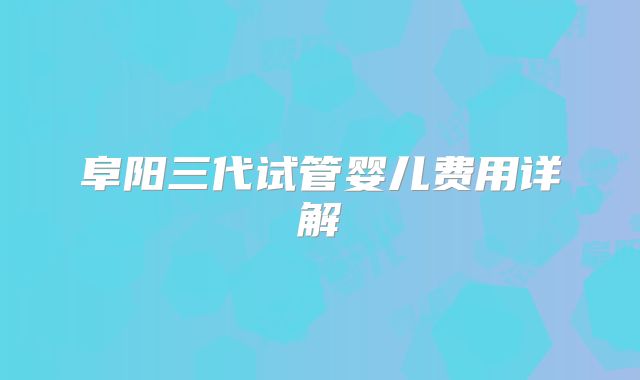 阜阳三代试管婴儿费用详解