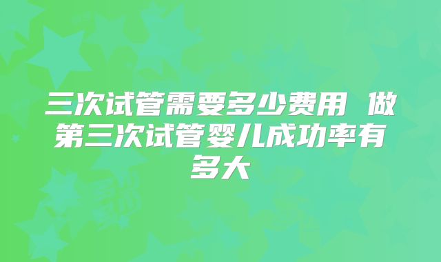 三次试管需要多少费用 做第三次试管婴儿成功率有多大