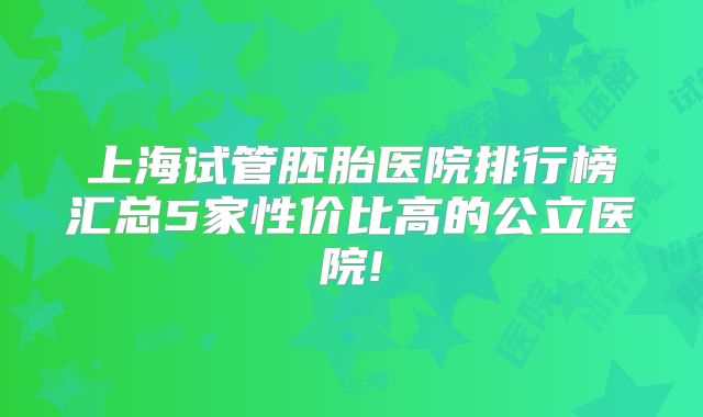 上海试管胚胎医院排行榜汇总5家性价比高的公立医院!
