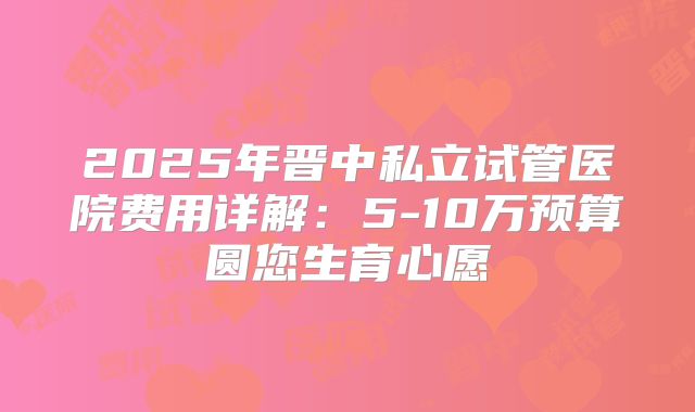 2025年晋中私立试管医院费用详解：5-10万预算圆您生育心愿