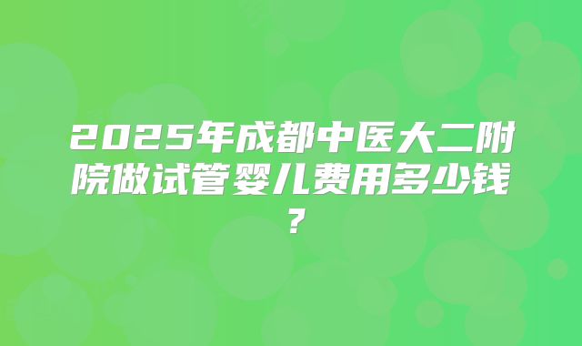 2025年成都中医大二附院做试管婴儿费用多少钱?