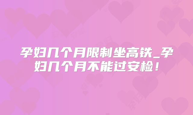 孕妇几个月限制坐高铁_孕妇几个月不能过安检！