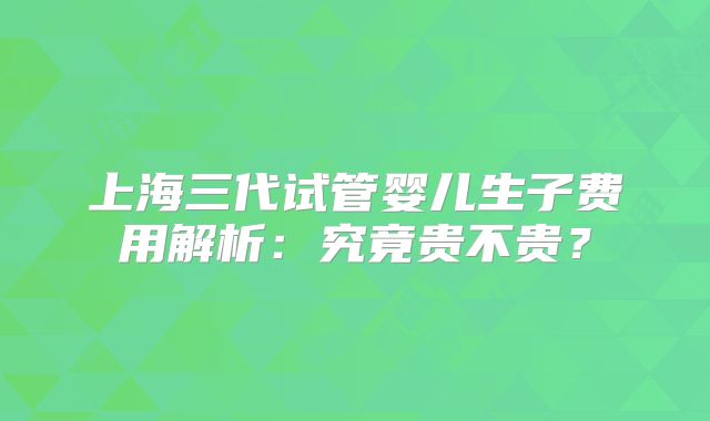 上海三代试管婴儿生子费用解析：究竟贵不贵？