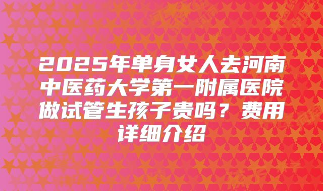 2025年单身女人去河南中医药大学第一附属医院做试管生孩子贵吗?费用详细介绍