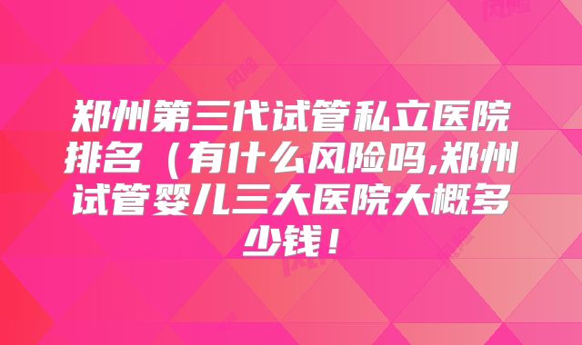 郑州第三代试管私立医院排名(有什么风险吗,郑州试管婴儿三大医院大概多少钱!