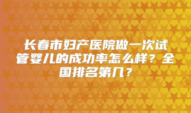 长春市妇产医院做一次试管婴儿的成功率怎么样？全国排名第几？