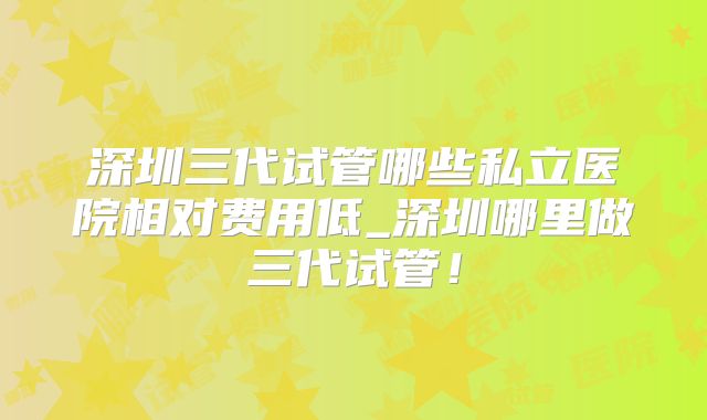 深圳三代试管哪些私立医院相对费用低_深圳哪里做三代试管！