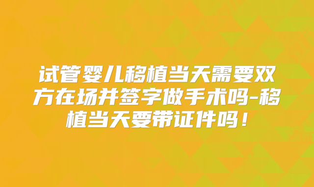 试管婴儿移植当天需要双方在场并签字做手术吗-移植当天要带证件吗！