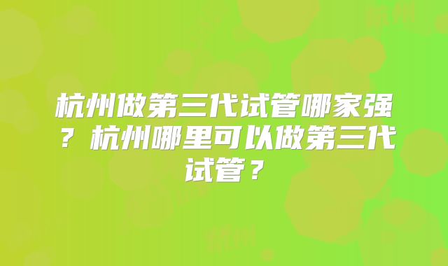 杭州做第三代试管哪家强？杭州哪里可以做第三代试管？
