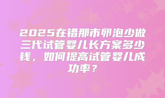 2025在错那市卵泡少做三代试管婴儿长方案多少钱，如何提高试管婴儿成功率？