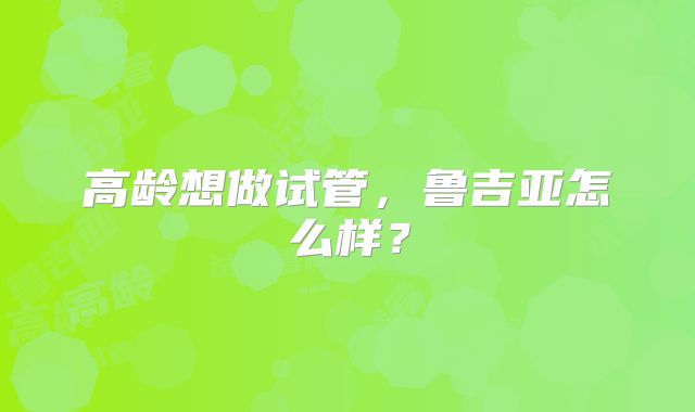 高龄想做试管，鲁吉亚怎么样？