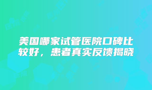 美国哪家试管医院口碑比较好，患者真实反馈揭晓