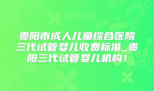 贵阳市成人儿童综合医院三代试管婴儿收费标准_贵阳三代试管婴儿机构!