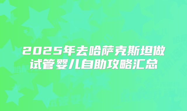 2025年去哈萨克斯坦做试管婴儿自助攻略汇总