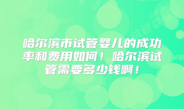 哈尔滨市试管婴儿的成功率和费用如何！哈尔滨试管需要多少钱啊！
