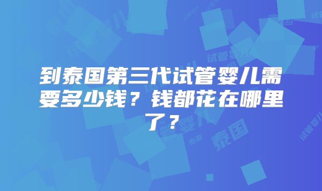 到泰国第三代试管婴儿需要多少钱？钱都花在哪里了？