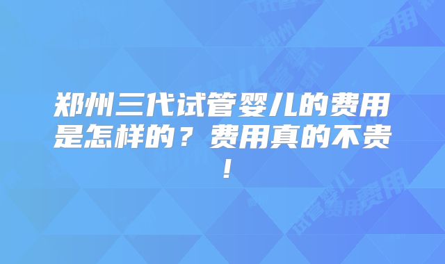 郑州三代试管婴儿的费用是怎样的？费用真的不贵！