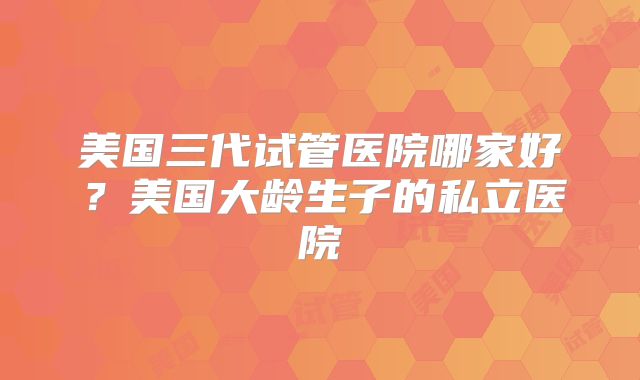 美国三代试管医院哪家好？美国大龄生子的私立医院