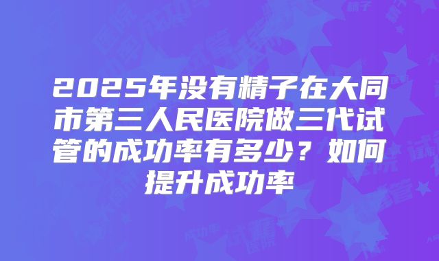 2025年没有精子在大同市第三人民医院做三代试管的成功率有多少？如何提升成功率