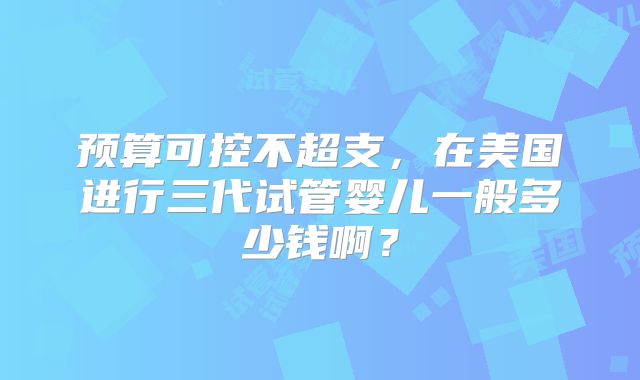 预算可控不超支,在美国进行三代试管婴儿一般多少钱啊?