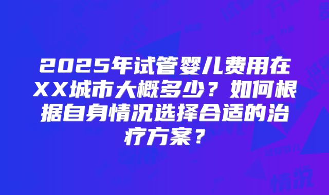 2025年试管婴儿费用在XX城市大概多少？如何根据自身情况选择合适的治疗方案？