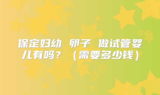 保定妇幼 卵子 做试管婴儿有吗？（需要多少钱）