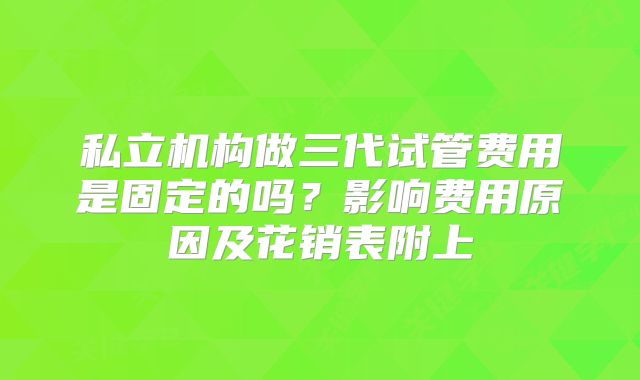 私立机构做三代试管费用是固定的吗？影响费用原因及花销表附上