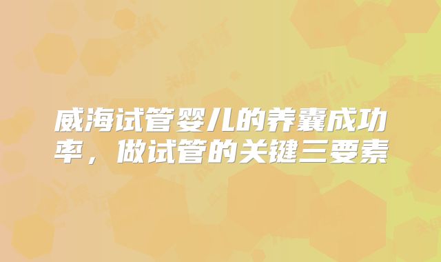 威海试管婴儿的养囊成功率，做试管的关键三要素