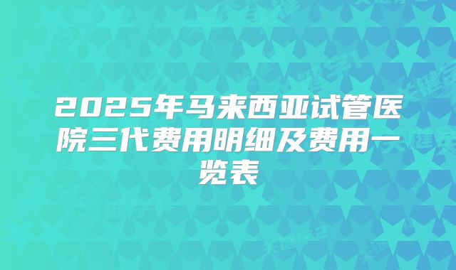 2025年马来西亚试管医院三代费用明细及费用一览表