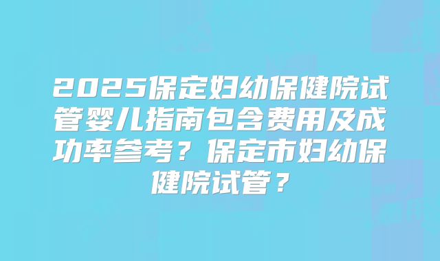 2025保定妇幼保健院试管婴儿指南包含费用及成功率参考？保定市妇幼保健院试管？