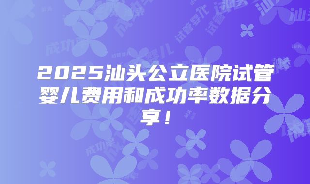 2025汕头公立医院试管婴儿费用和成功率数据分享!