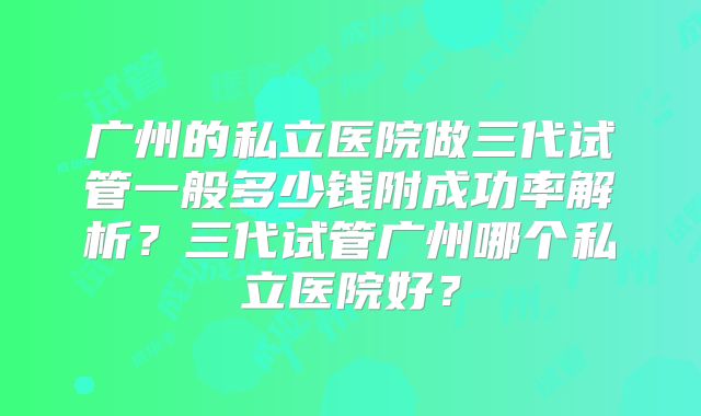 广州的私立医院做三代试管一般多少钱附成功率解析？三代试管广州哪个私立医院好？