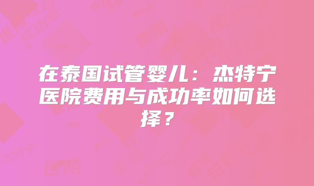 在泰国试管婴儿：杰特宁医院费用与成功率如何选择？