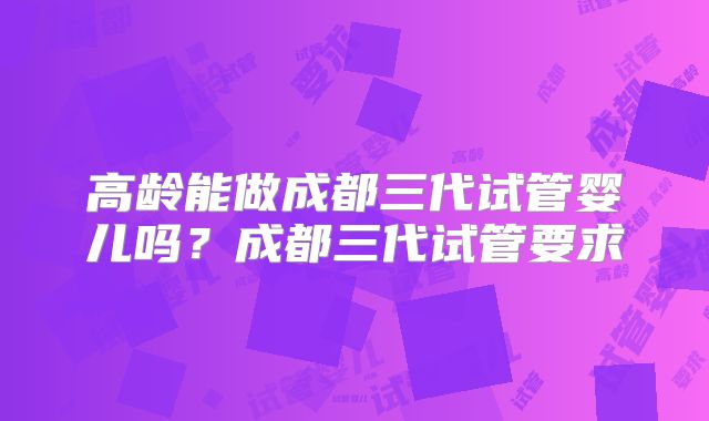 高龄能做成都三代试管婴儿吗？成都三代试管要求