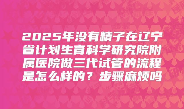 2025年没有精子在辽宁省计划生育科学研究院附属医院做三代试管的流程是怎么样的？步骤麻烦吗
