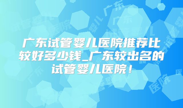 广东试管婴儿医院推荐比较好多少钱_广东较出名的试管婴儿医院！