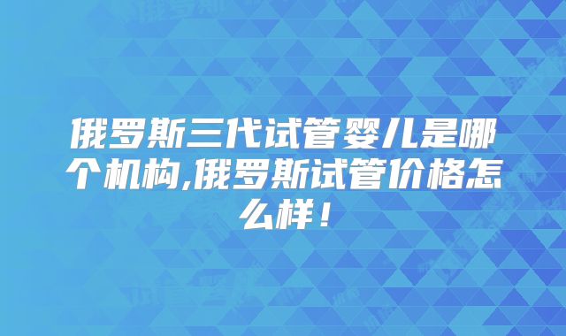 俄罗斯三代试管婴儿是哪个机构,俄罗斯试管价格怎么样!