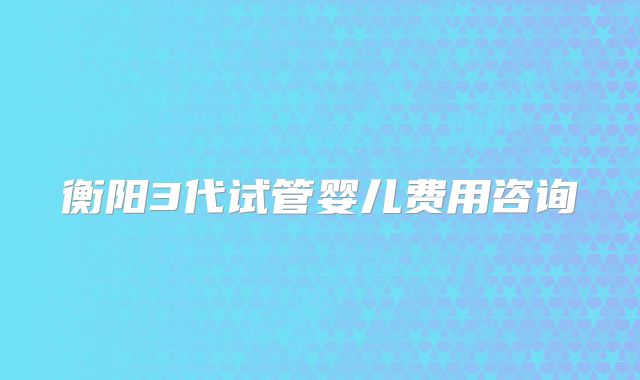 衡阳3代试管婴儿费用咨询
