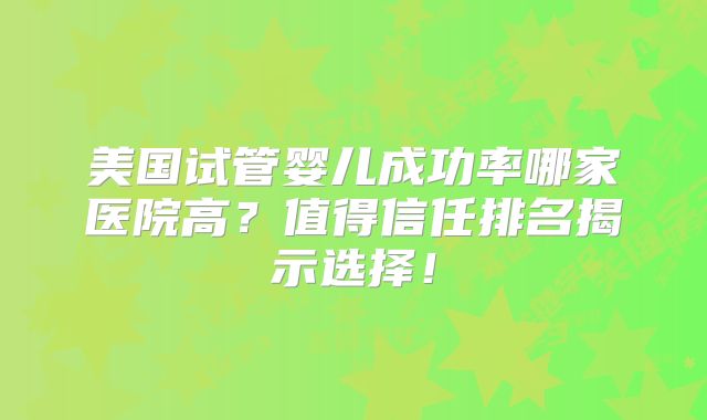 美国试管婴儿成功率哪家医院高?值得信任排名揭示选择!
