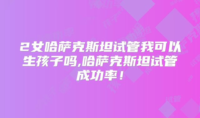 2女哈萨克斯坦试管我可以生孩子吗,哈萨克斯坦试管成功率！